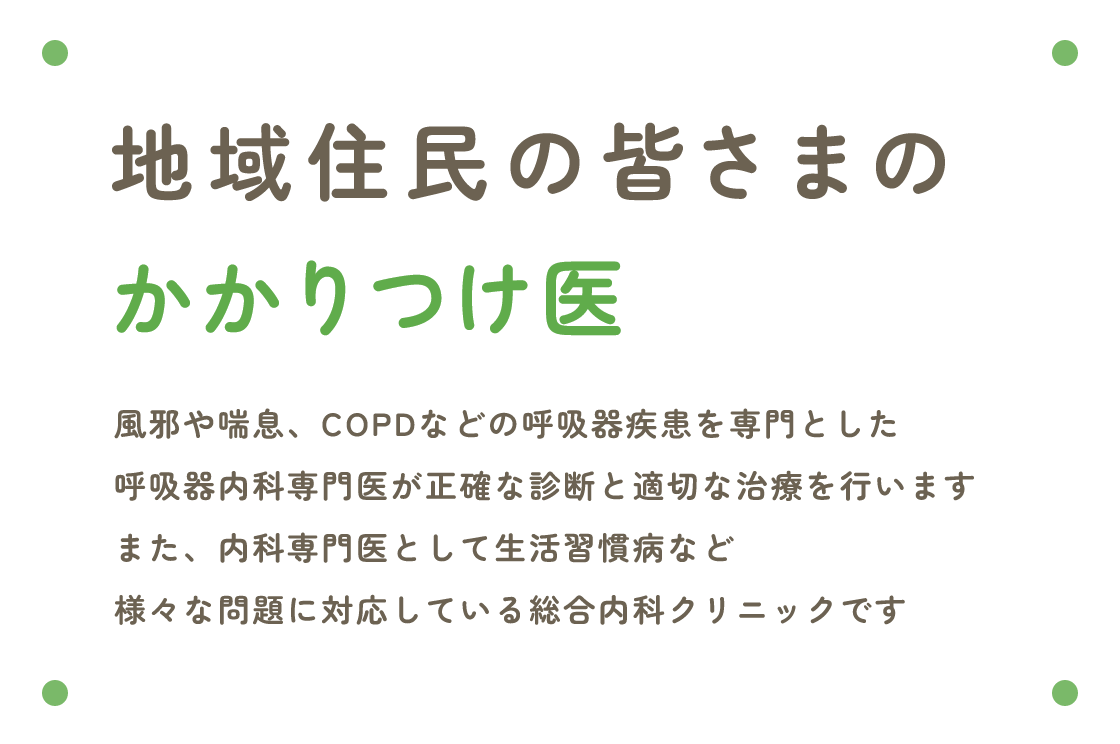 地域住民の皆さまのかかりつけ医 風邪や喘息、COPDなどの呼吸器疾患を専門とした呼吸器内科専門医が正確な診断と適切な治療を行いますまた、内科専門医として生活習慣病など様々な問題に対応している総合内科クリニックです